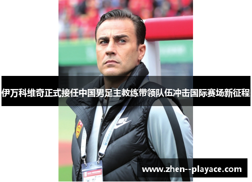 伊万科维奇正式接任中国男足主教练带领队伍冲击国际赛场新征程 伊万科维奇正式接任中国男足主教练带领队伍冲击国际赛场新征程