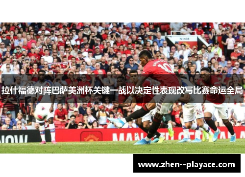 拉什福德对阵巴萨美洲杯关键一战以决定性表现改写比赛命运全局 拉什福德对阵巴萨美洲杯关键一战以决定性表现改写比赛命运全局