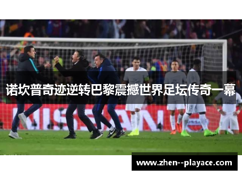 诺坎普奇迹逆转巴黎震撼世界足坛传奇一幕 诺坎普奇迹逆转巴黎震撼世界足坛传奇一幕